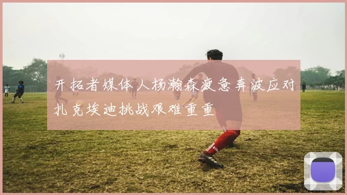 开拓者媒体人杨瀚森疲惫奔波应对扎克埃迪挑战艰难重重