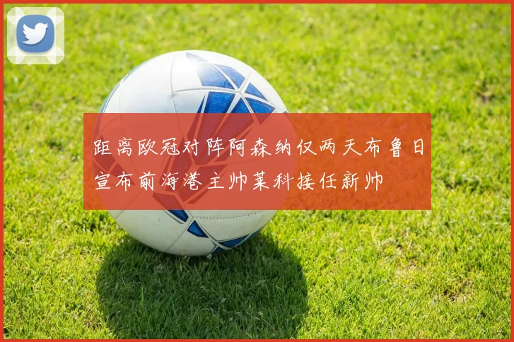 距离欧冠对阵阿森纳仅两天布鲁日宣布前海港主帅莱科接任新帅