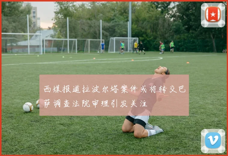 西媒报道拉波尔塔案件或将转交巴萨调查法院审理引发关注