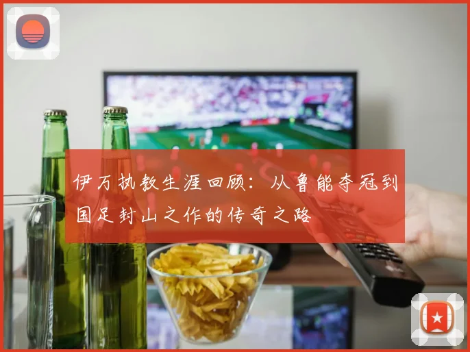 伊万执教生涯回顾：从鲁能夺冠到国足封山之作的传奇之路