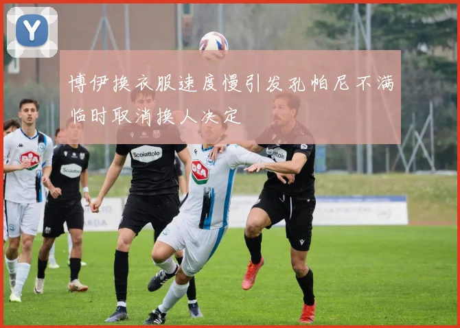 博伊换衣服速度慢引发孔帕尼不满临时取消换人决定
