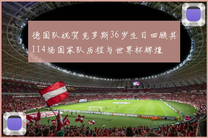 德国队祝贺克罗斯36岁生日回顾其114场国家队历程与世界杯辉煌
