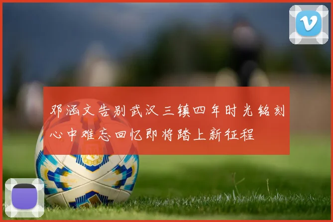 邓涵文告别武汉三镇四年时光铭刻心中难忘回忆即将踏上新征程