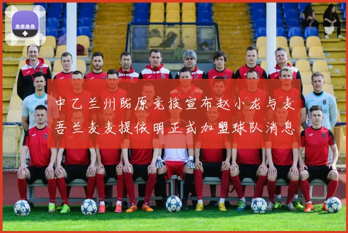 中乙兰州陇原竞技宣布赵小龙与麦吾兰麦麦提依明正式加盟球队消息