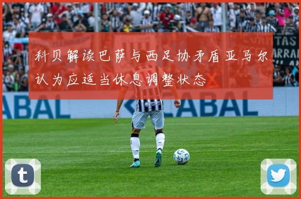 科贝解读巴萨与西足协矛盾亚马尔认为应适当休息调整状态