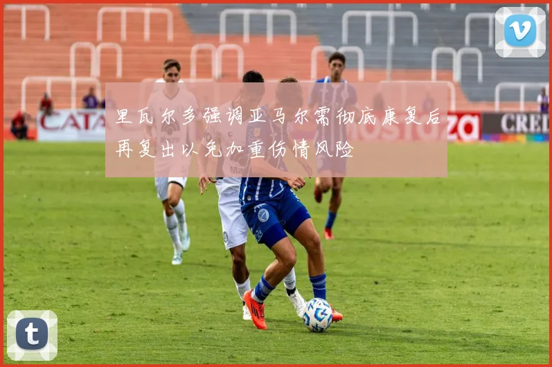 里瓦尔多强调亚马尔需彻底康复后再复出以免加重伤情风险