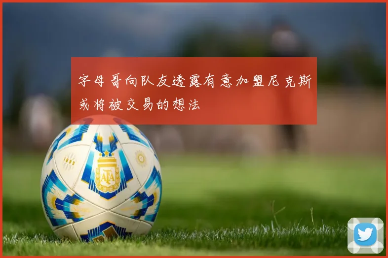 字母哥向队友透露有意加盟尼克斯或将被交易的想法
