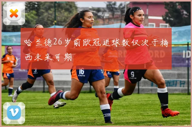 哈兰德26岁前欧冠进球数仅次于梅西未来可期