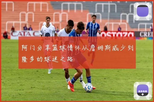 阿门分享篮球情怀从詹姆斯威少到隆多的球迷之路