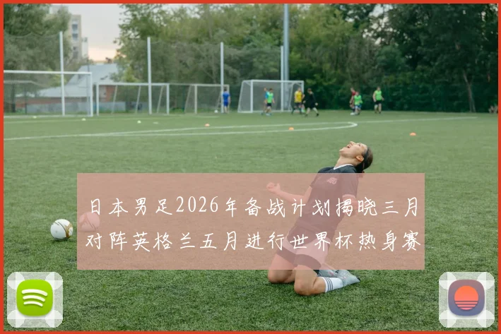 日本男足2026年备战计划揭晓三月对阵英格兰五月进行世界杯热身赛