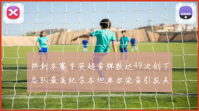 热刺本赛季英超黄牌数达49次创下各队最高纪录本坦库尔染黄引发关注