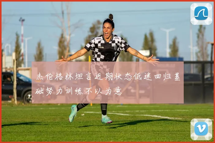 杰伦格林坦言近期状态低迷回归基础努力训练不以为意