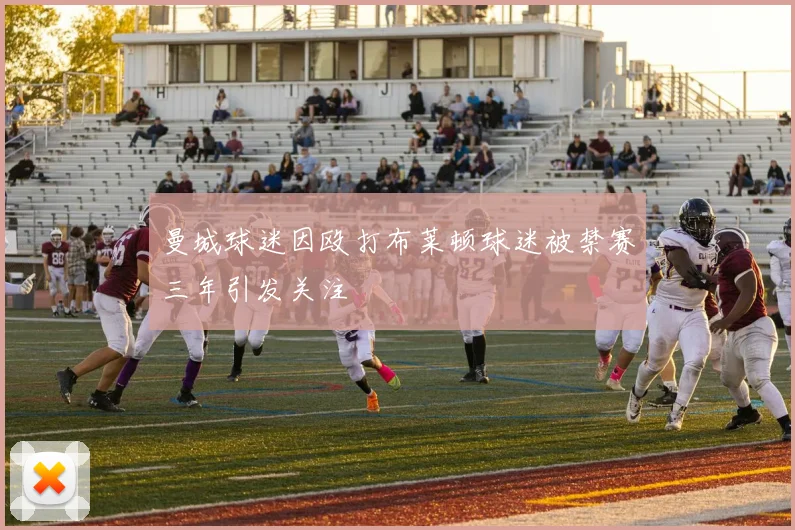 曼城球迷因殴打布莱顿球迷被禁赛三年引发关注