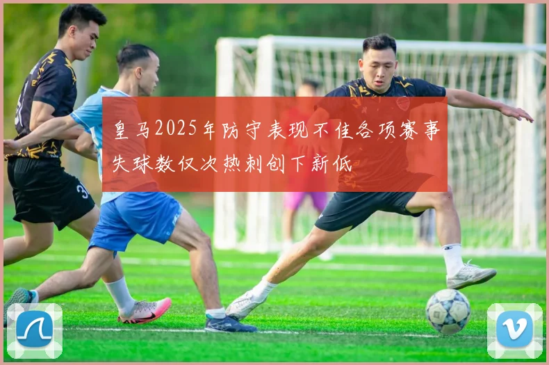 皇马2025年防守表现不佳各项赛事失球数仅次热刺创下新低