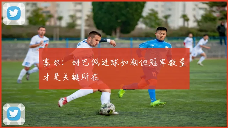 塞尔：姆巴佩进球如潮但冠军数量才是关键所在