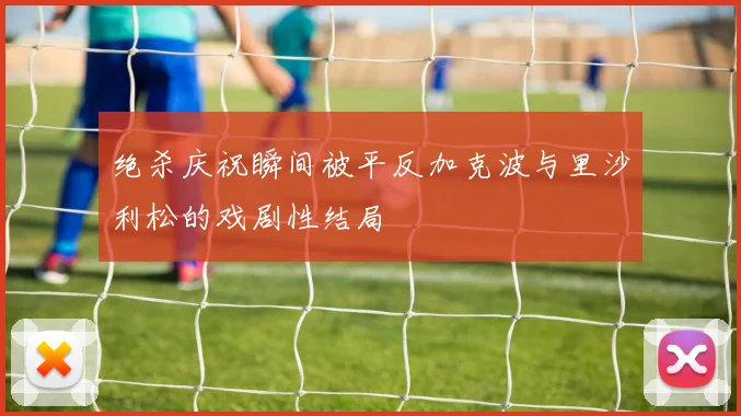 绝杀庆祝瞬间被平反加克波与里沙利松的戏剧性结局