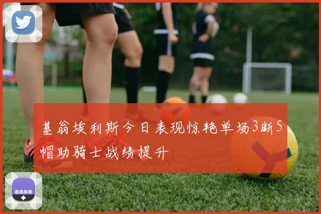 基翁埃利斯今日表现惊艳单场3断5帽助骑士战绩提升